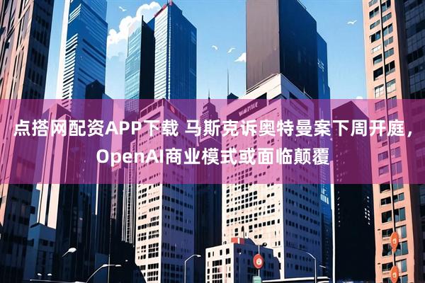 点搭网配资APP下载 马斯克诉奥特曼案下周开庭，OpenAI商业模式或面临颠覆