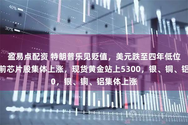 盈易点配资 特朗普乐见贬值，美元跌至四年低位，美股盘前芯片股集体上涨，现货黄金站上5300，银、铜、铝集体上涨