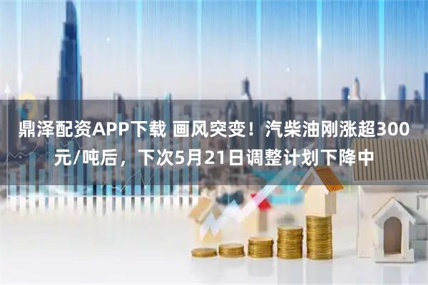 鼎泽配资APP下载 画风突变！汽柴油刚涨超300元/吨后，下次5月21日调整计划下降中